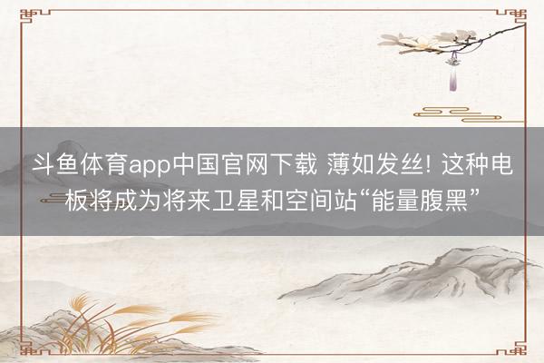 斗鱼体育app中国官网下载 薄如发丝! 这种电板将成为将来卫星和空间站“能量腹黑”