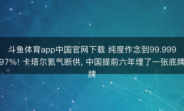斗鱼体育app中国官网下载 纯度作念到99.99997%! 卡塔尔氦气断供, 中国提前六年埋了一张底牌