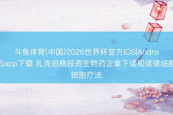 斗鱼体育(中国)2026世界杯官方IOS|Android手机app下载 扎克伯格投资生物药企拿下诺和诺德细胞疗法