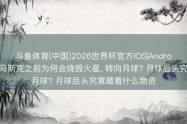 斗鱼体育(中国)2026世界杯官方IOS|Android手机app下载 马斯克之前为何会烧毁火星， 转向月球? 月球后头究竟藏着什么物资