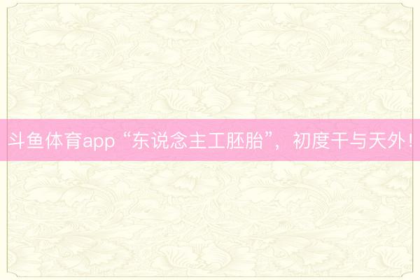 斗鱼体育app “东说念主工胚胎”,初度干与天外!