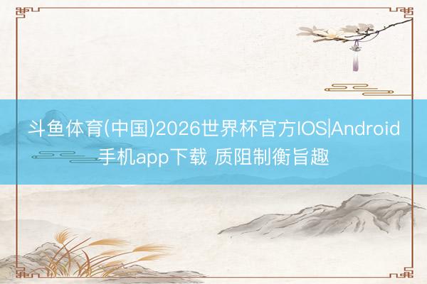 斗鱼体育(中国)2026世界杯官方IOS|Android手机app下载 质阻制衡旨趣