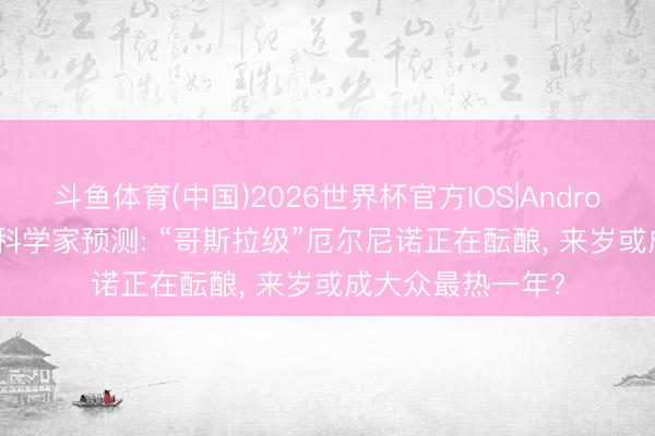 斗鱼体育(中国)2026世界杯官方IOS|Android手机app下载 科学家预测: “哥斯拉级”厄尔尼诺正在酝酿， 来岁或成大众最热一年?