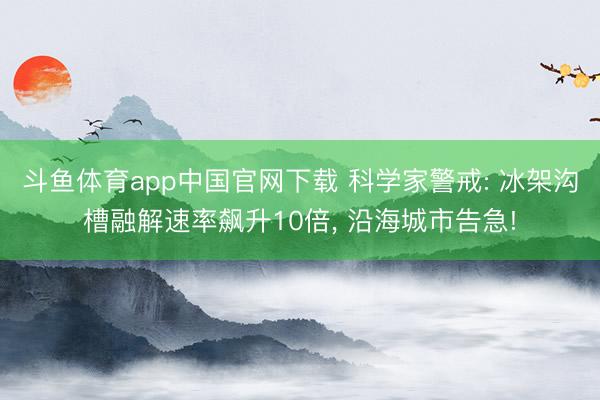 斗鱼体育app中国官网下载 科学家警戒: 冰架沟槽融解速率飙升10倍， 沿海城市告急!