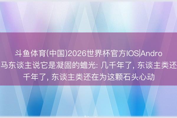 斗鱼体育(中国)2026世界杯官方IOS|Android手机app下载 罗马东谈主说它是凝固的蟾光: 几千年了, 东谈主类还在为这颗石头心动