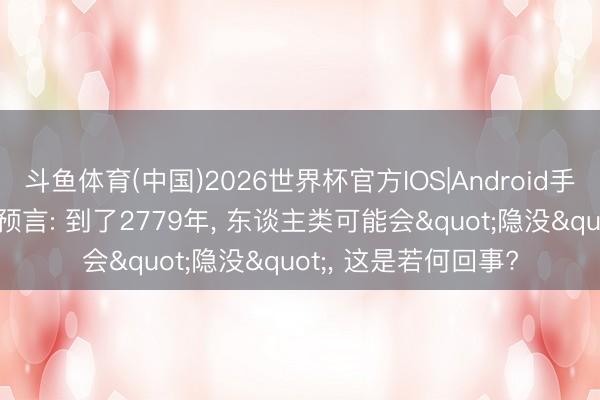 斗鱼体育(中国)2026世界杯官方IOS|Android手机app下载 科学家预言: 到了2779年, 东谈主类可能会"隐没", 这是若何回事?