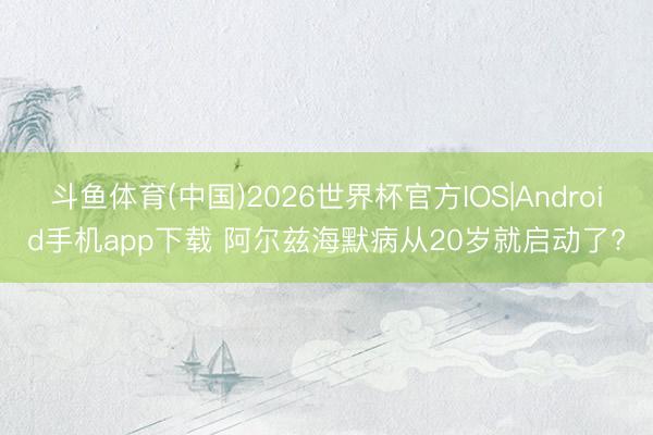 斗鱼体育(中国)2026世界杯官方IOS|Android手机app下载 阿尔兹海默病从20岁就启动了?
