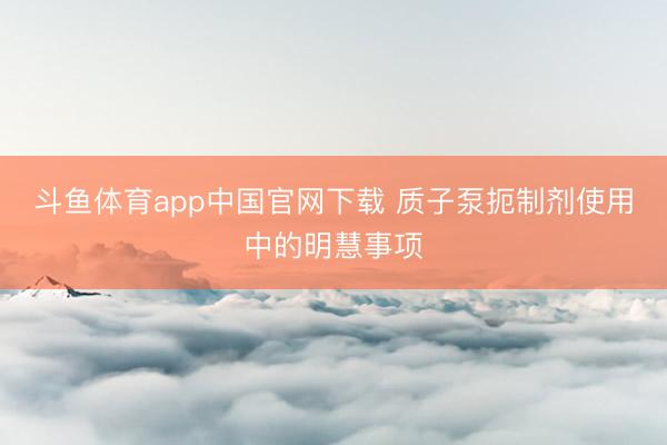 斗鱼体育app中国官网下载 质子泵扼制剂使用中的明慧事项