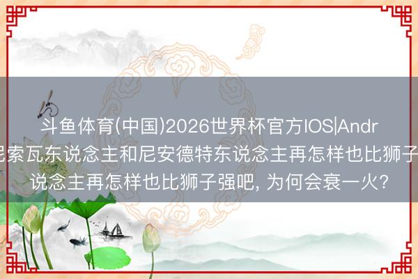 斗鱼体育(中国)2026世界杯官方IOS|Android手机app下载 丹尼索瓦东说念主和尼安德特东说念主再怎样也比狮子强吧， 为何会衰一火?