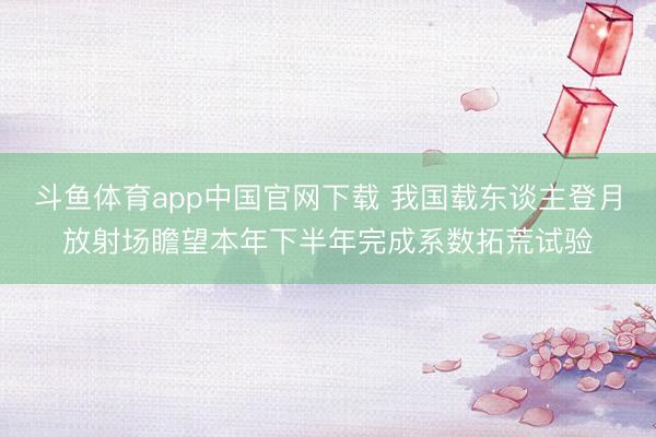 斗鱼体育app中国官网下载 我国载东谈主登月放射场瞻望本年下半年完成系数拓荒试验