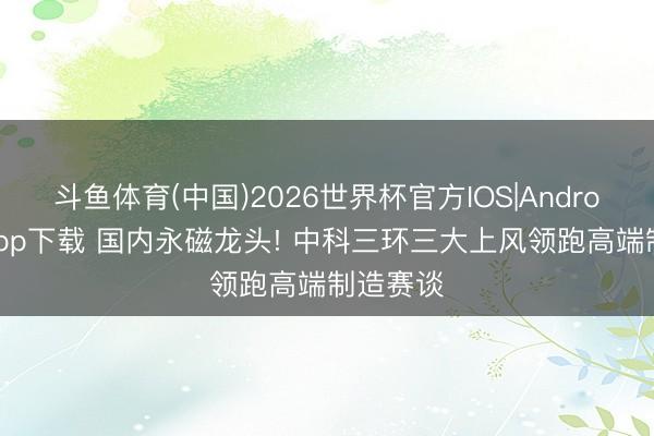 斗鱼体育(中国)2026世界杯官方IOS|Android手机app下载 国内永磁龙头! 中科三环三大上风领跑高端制造赛谈