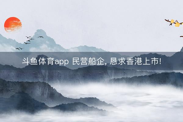 斗鱼体育app 民营船企， 恳求香港上市!