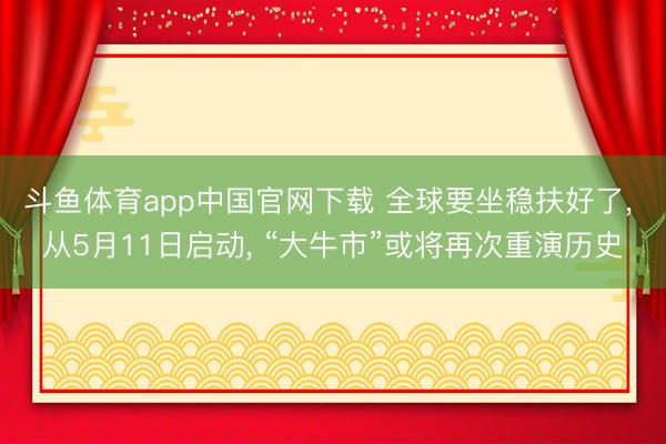 斗鱼体育app中国官网下载 全球要坐稳扶好了， 从5月11日启动， “大牛市”或将再次重演历史