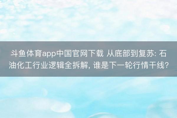 斗鱼体育app中国官网下载 从底部到复苏: 石油化工行业逻辑全拆解， 谁是下一轮行情干线?
