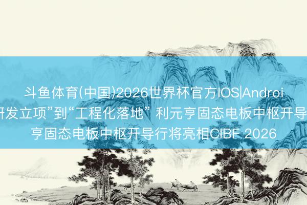 斗鱼体育(中国)2026世界杯官方IOS|Android手机app下载 从“研发立项”到“工程化落地” 利元亨固态电板中枢开导行将亮相CIBF 2026