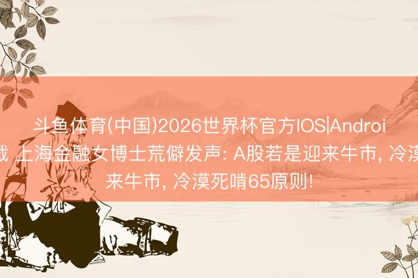 斗鱼体育(中国)2026世界杯官方IOS|Android手机app下载 上海金融女博士荒僻发声: A股若是迎来牛市， 冷漠死啃65原则!