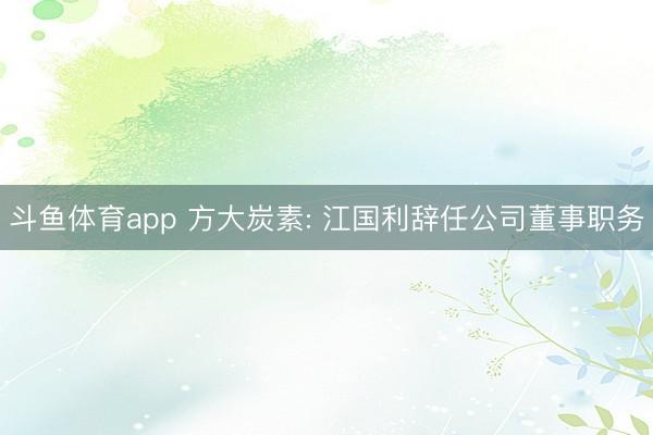 斗鱼体育app 方大炭素: 江国利辞任公司董事职务
