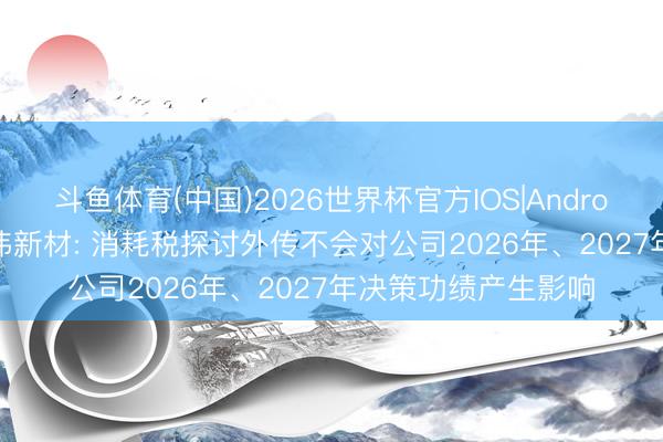 斗鱼体育(中国)2026世界杯官方IOS|Android手机app下载 中伟新材: 消耗税探讨外传不会对公司2026年、2027年决策功绩产生影响