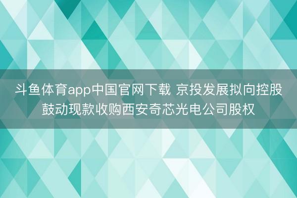 斗鱼体育app中国官网下载 京投发展拟向控股鼓动现款收购西安奇芯光电公司股权
