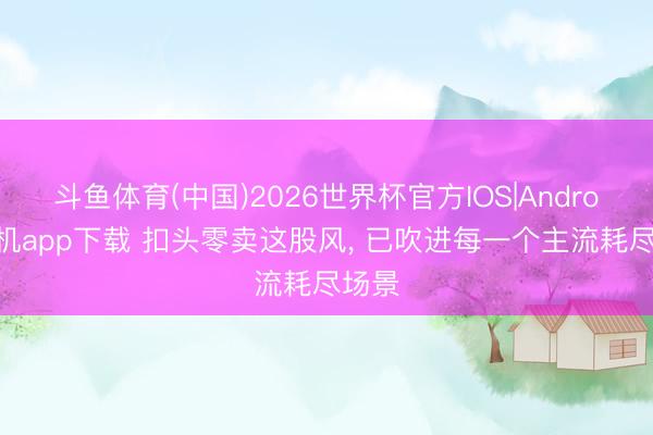 斗鱼体育(中国)2026世界杯官方IOS|Android手机app下载 扣头零卖这股风， 已吹进每一个主流耗尽场景