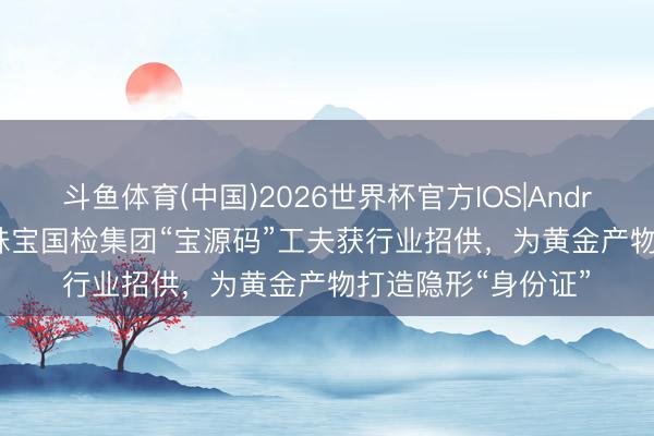 斗鱼体育(中国)2026世界杯官方IOS|Android手机app下载 珠宝国检集团“宝源码”工夫获行业招供，为黄金产物打造隐形“身份证”