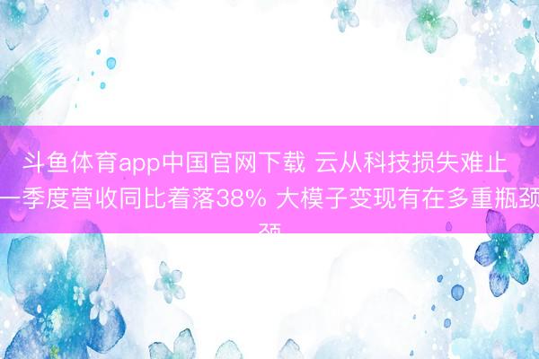 斗鱼体育app中国官网下载 云从科技损失难止 一季度营收同比着落38% 大模子变现有在多重瓶颈