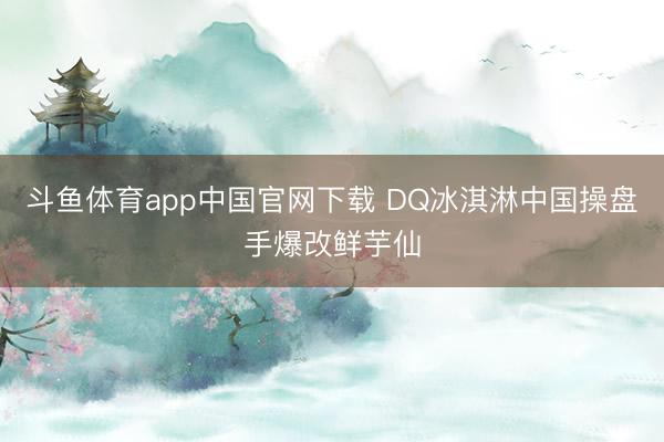 斗鱼体育app中国官网下载 DQ冰淇淋中国操盘手爆改鲜芋仙