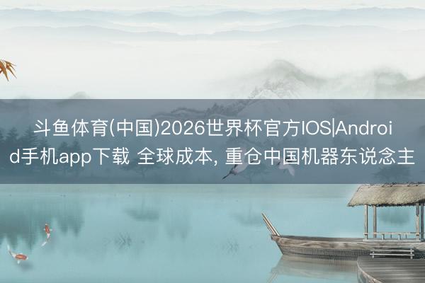 斗鱼体育(中国)2026世界杯官方IOS|Android手机app下载 全球成本， 重仓中国机器东说念主