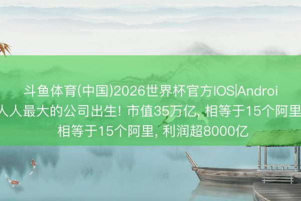 斗鱼体育(中国)2026世界杯官方IOS|Android手机app下载 人人最大的公司出生! 市值35万亿， 相等于15个阿里， 利润超8000亿