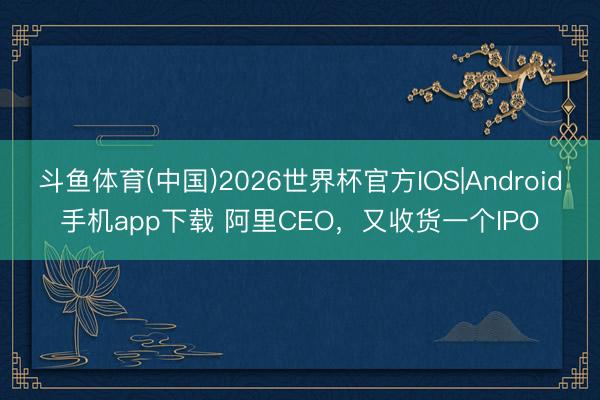 斗鱼体育(中国)2026世界杯官方IOS|Android手机app下载 阿里CEO，又收货一个IPO