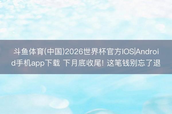 斗鱼体育(中国)2026世界杯官方IOS|Android手机app下载 下月底收尾! 这笔钱别忘了退