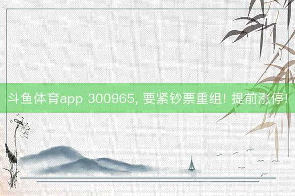 斗鱼体育app 300965， 要紧钞票重组! 提前涨停!