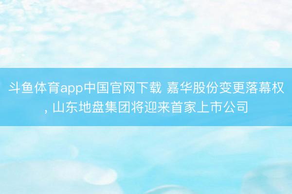 斗鱼体育app中国官网下载 嘉华股份变更落幕权， 山东地盘集团将迎来首家上市公司