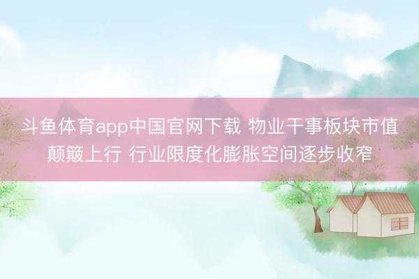 斗鱼体育app中国官网下载 物业干事板块市值颠簸上行 行业限度化膨胀空间逐步收窄
