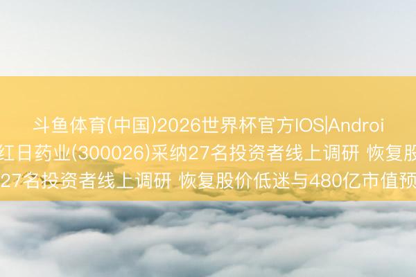 斗鱼体育(中国)2026世界杯官方IOS|Android手机app下载 调研速递|红日药业(300026)采纳27名投资者线上调研 恢复股价低迷与480亿市值预期