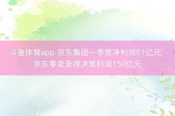 斗鱼体育app 京东集团一季度净利润51亿元， 京东零卖录得决策利润150亿元