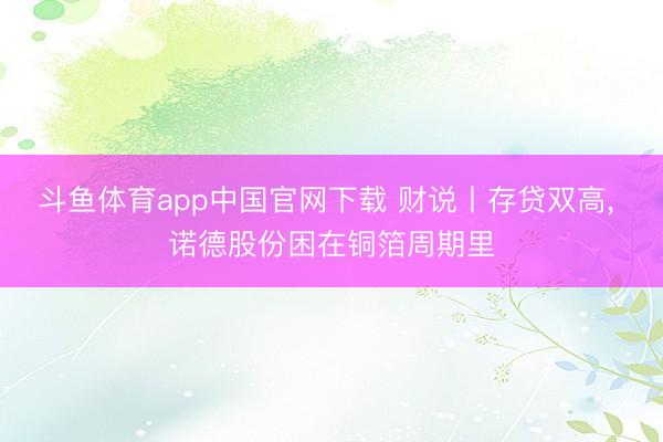 斗鱼体育app中国官网下载 财说丨存贷双高， 诺德股份困在铜箔周期里