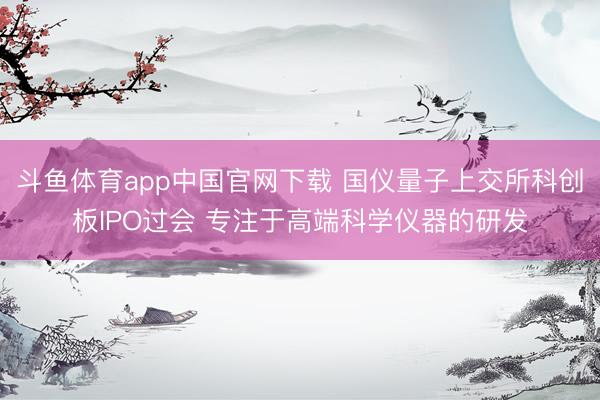 斗鱼体育app中国官网下载 国仪量子上交所科创板IPO过会 专注于高端科学仪器的研发