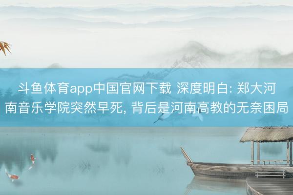 斗鱼体育app中国官网下载 深度明白: 郑大河南音乐学院突然早死, 背后是河南高教的无奈困局