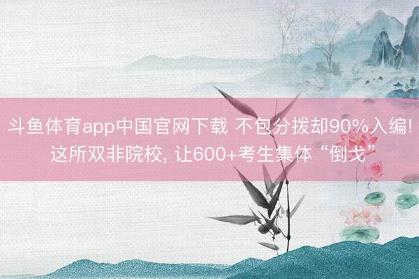 斗鱼体育app中国官网下载 不包分拨却90%入编! 这所双非院校, 让600+考生集体 “倒戈”