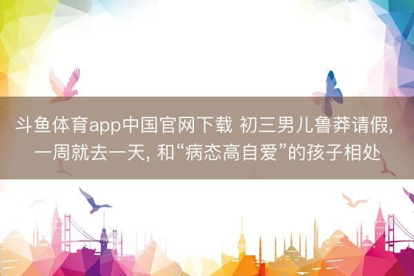 斗鱼体育app中国官网下载 初三男儿鲁莽请假， 一周就去一天， 和“病态高自爱”的孩子相处