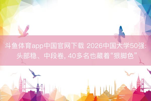 斗鱼体育app中国官网下载 2026中国大学50强: 头部稳、中段卷， 40多名也藏着“狠脚色”