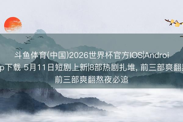 斗鱼体育(中国)2026世界杯官方IOS|Android手机app下载 5月11日短剧上新|8部热剧扎堆， 前三部爽翻熬夜必追