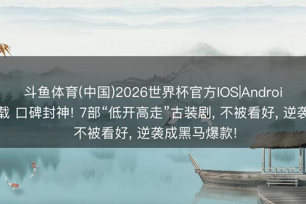 斗鱼体育(中国)2026世界杯官方IOS|Android手机app下载 口碑封神! 7部“低开高走”古装剧, 不被看好, 逆袭成黑马爆款!