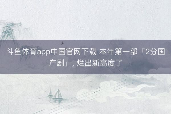 斗鱼体育app中国官网下载 本年第一部「2分国产剧」， 烂出新高度了