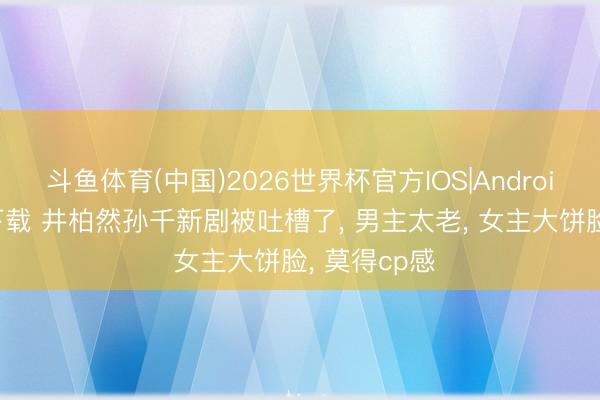 斗鱼体育(中国)2026世界杯官方IOS|Android手机app下载 井柏然孙千新剧被吐槽了， 男主太老， 女主大饼脸， 莫得cp感