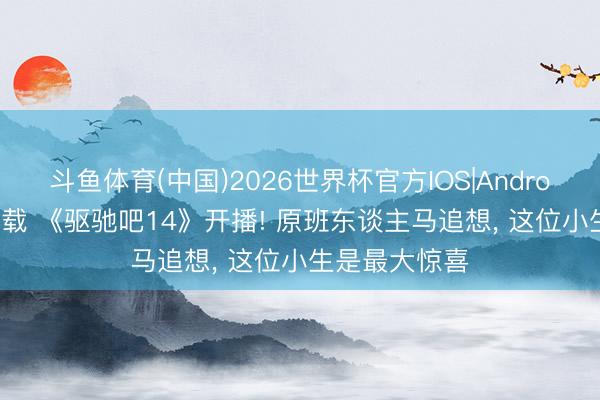 斗鱼体育(中国)2026世界杯官方IOS|Android手机app下载 《驱驰吧14》开播! 原班东谈主马追想， 这位小生是最大惊喜