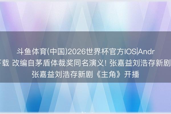 斗鱼体育(中国)2026世界杯官方IOS|Android手机app下载 改编自茅盾体裁奖同名演义! 张嘉益刘浩存新剧《主角》开播