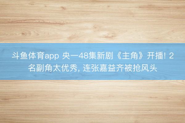 斗鱼体育app 央一48集新剧《主角》开播! 2名副角太优秀, 连张嘉益齐被抢风头