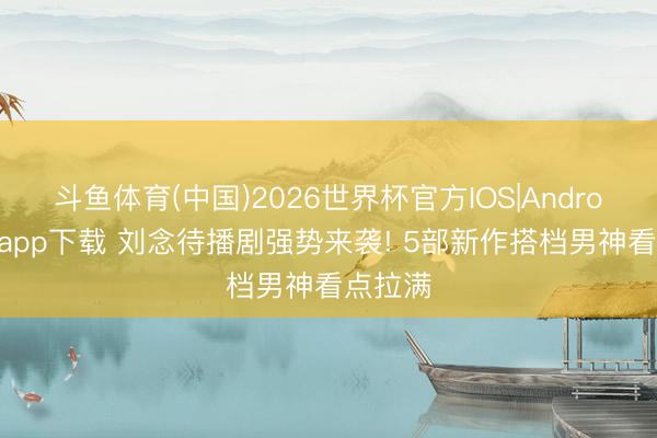 斗鱼体育(中国)2026世界杯官方IOS|Android手机app下载 刘念待播剧强势来袭! 5部新作搭档男神看点拉满